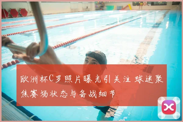 欧洲杯C罗照片曝光引关注 球迷聚焦赛场状态与备战细节