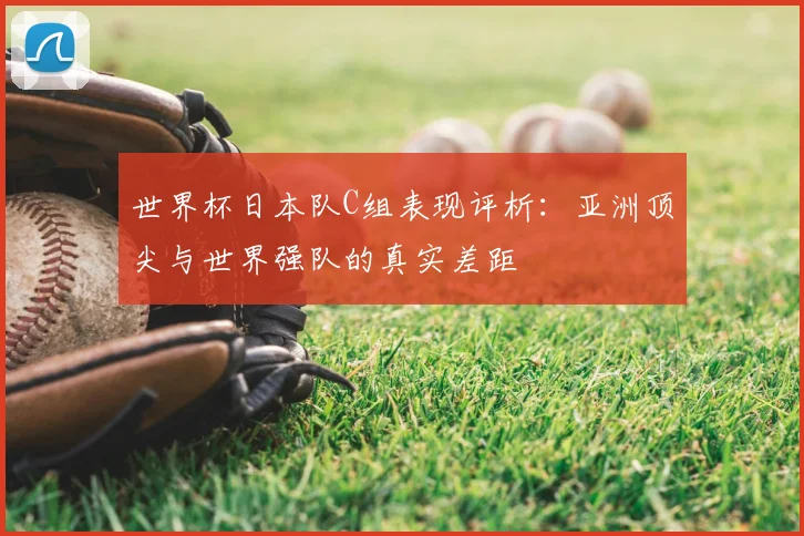 世界杯日本队C组表现评析：亚洲顶尖与世界强队的真实差距