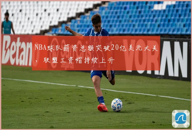 NBA球队薪资总额突破20亿美元大关，联盟工资帽持续上升