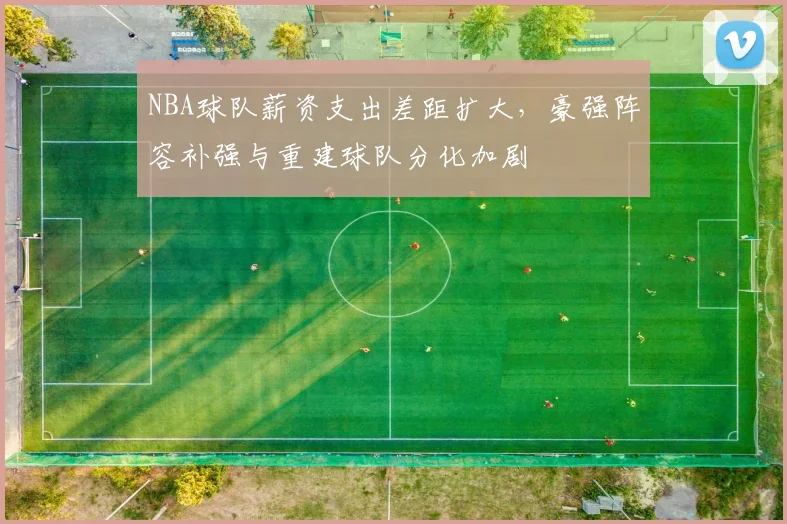 NBA球队薪资支出差距扩大，豪强阵容补强与重建球队分化加剧