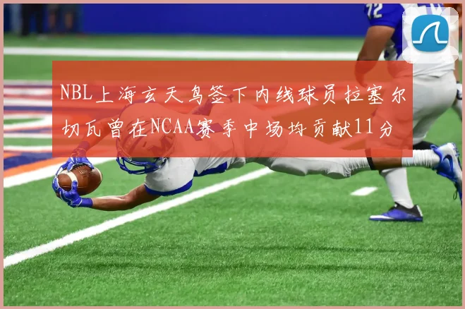 NBL上海玄天鸟签下内线球员拉塞尔切瓦曾在NCAA赛季中场均贡献11分8篮板