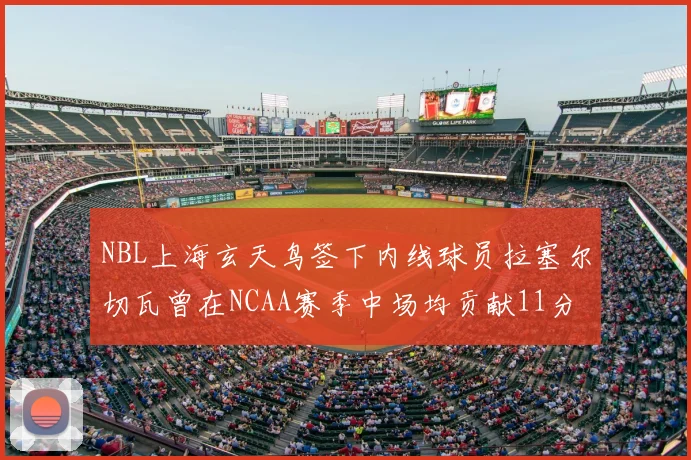 NBL上海玄天鸟签下内线球员拉塞尔切瓦曾在NCAA赛季中场均贡献11分8篮板