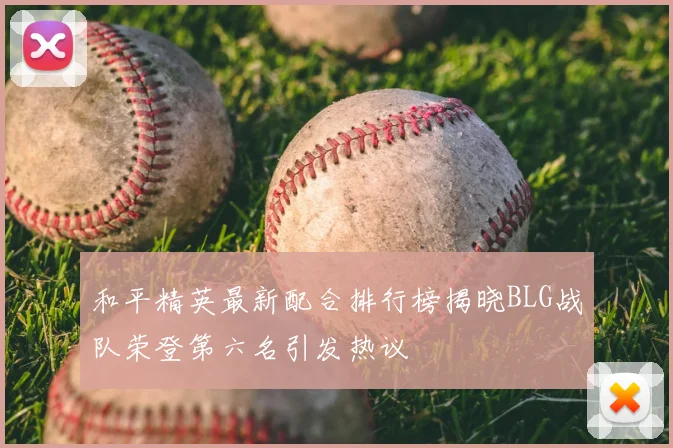 和平精英最新配合排行榜揭晓BLG战队荣登第六名引发热议