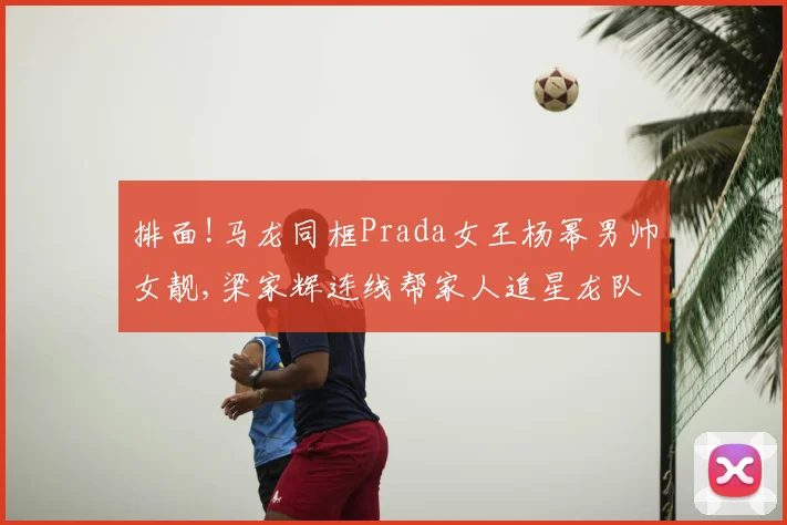 排面!马龙同框Prada女王杨幂男帅女靓,梁家辉连线帮家人追星龙队