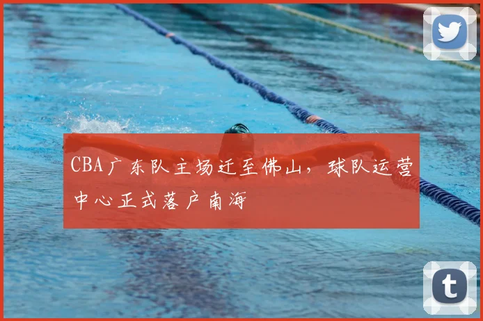 CBA广东队主场迁至佛山，球队运营中心正式落户南海