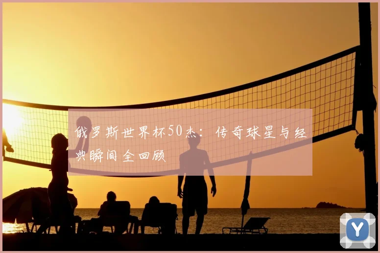 俄罗斯世界杯50杰：传奇球星与经典瞬间全回顾